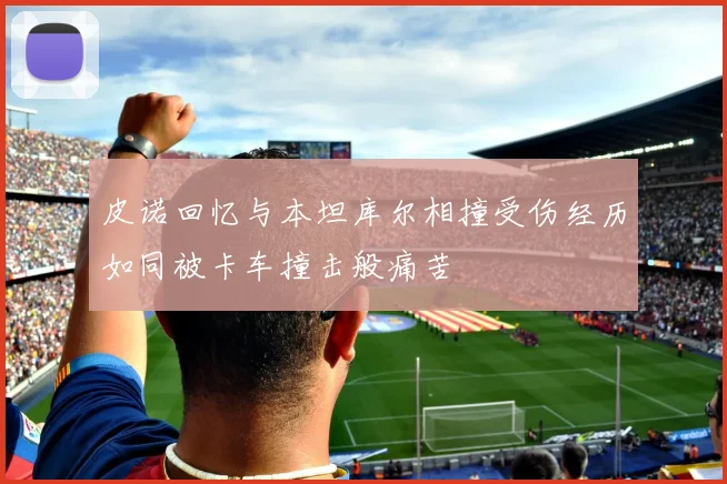 皮诺回忆与本坦库尔相撞受伤经历如同被卡车撞击般痛苦