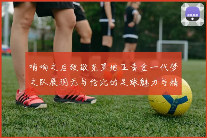 哨响之后致敬克罗地亚黄金一代梦之队展现无与伦比的足球魅力与精神
