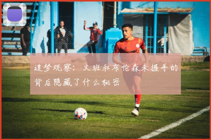 追梦观察：文班和布伦森未握手的背后隐藏了什么秘密