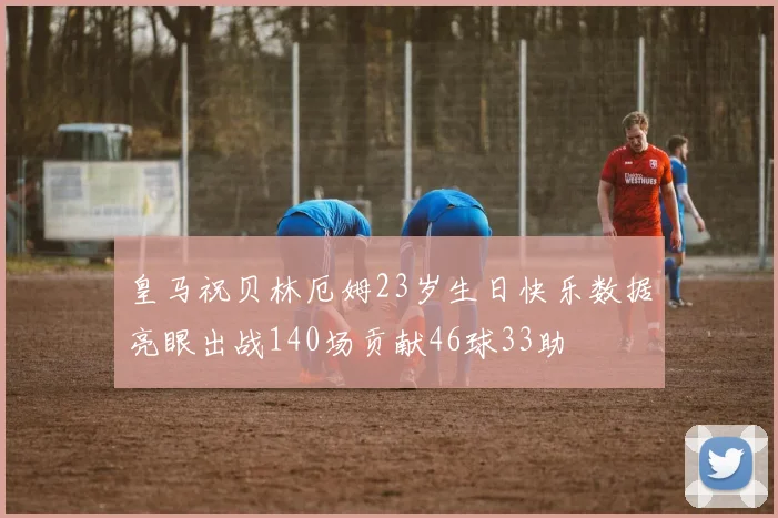 皇马祝贝林厄姆23岁生日快乐数据亮眼出战140场贡献46球33助