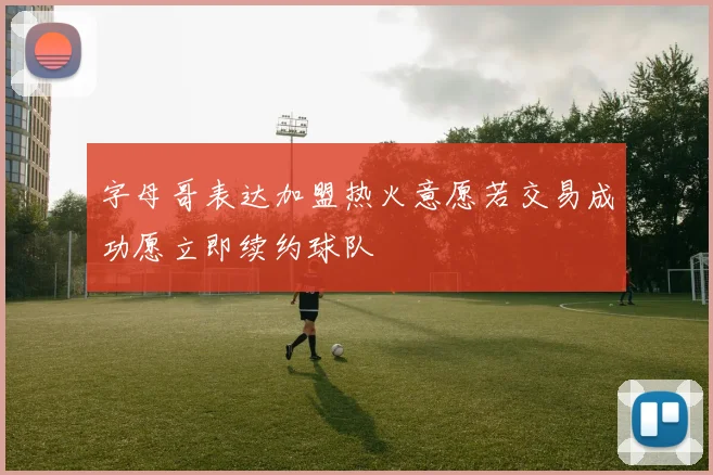 字母哥表达加盟热火意愿若交易成功愿立即续约球队