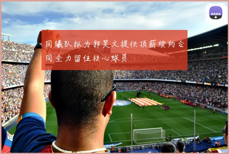 同曦队拟为郭昊文提供顶薪续约合同全力留住核心球员