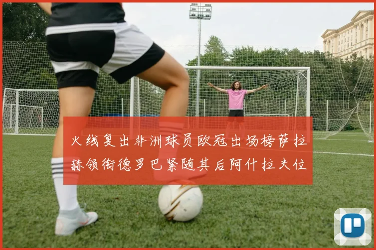 火线复出非洲球员欧冠出场榜萨拉赫领衔德罗巴紧随其后阿什拉夫位列第四