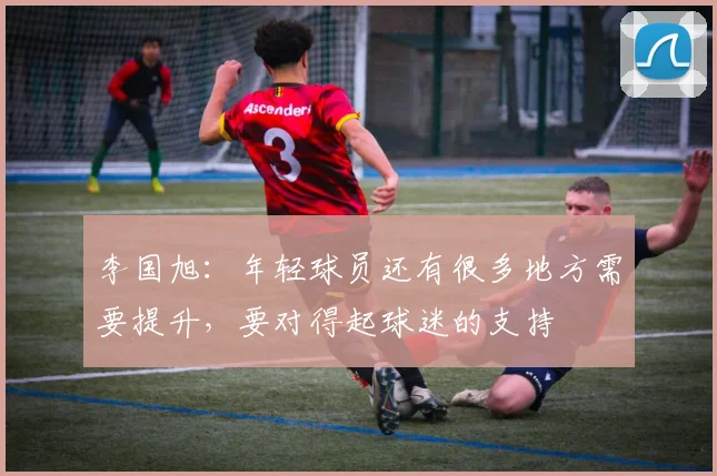 李国旭：年轻球员还有很多地方需要提升，要对得起球迷的支持