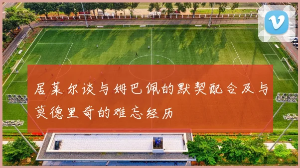 居莱尔谈与姆巴佩的默契配合及与莫德里奇的难忘经历