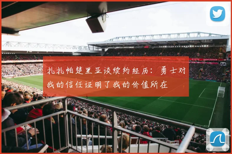 扎扎帕楚里亚谈续约经历：勇士对我的信任证明了我的价值所在