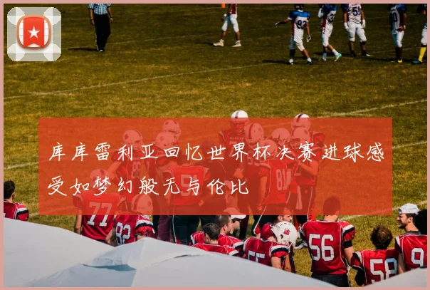 库库雷利亚回忆世界杯决赛进球感受如梦幻般无与伦比