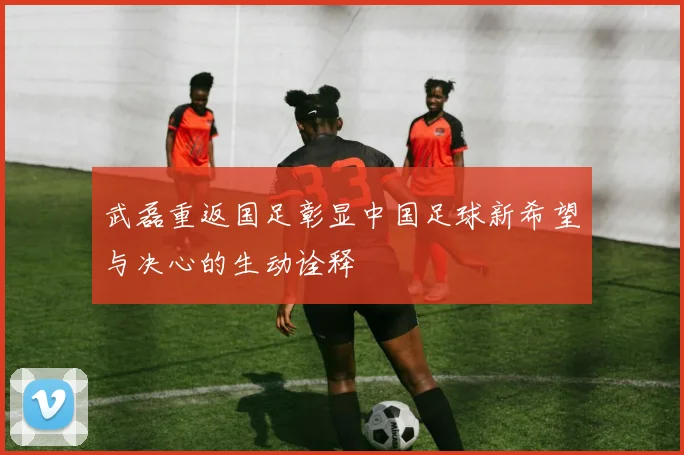 武磊重返国足彰显中国足球新希望与决心的生动诠释