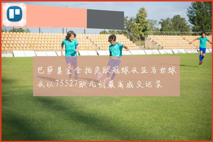 巴萨基金会拍卖欧冠球衣亚马尔球衣以75527欧元创最高成交记录