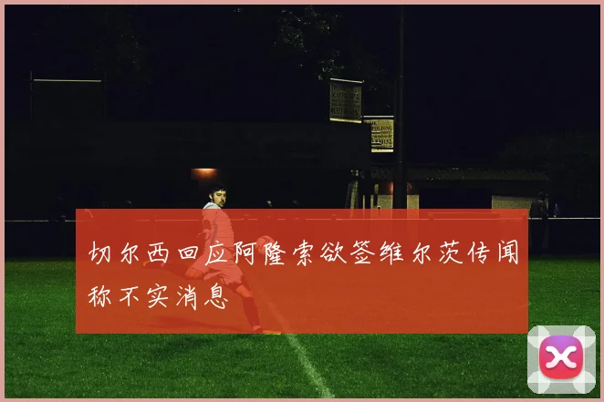 切尔西回应阿隆索欲签维尔茨传闻称不实消息