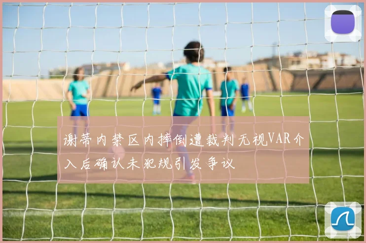 谢蒂内禁区内摔倒遭裁判无视VAR介入后确认未犯规引发争议